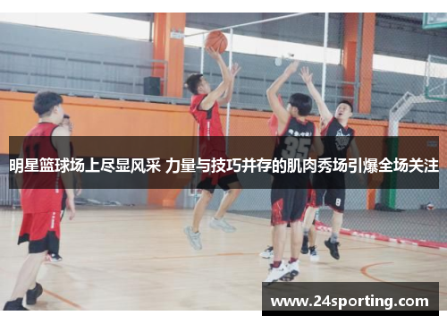 明星篮球场上尽显风采 力量与技巧并存的肌肉秀场引爆全场关注