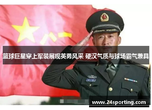 篮球巨星穿上军装展现英勇风采 硬汉气质与球场霸气兼具